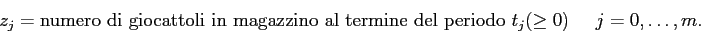\begin{displaymath}
z_{j} = \mbox{numero di giocattoli in magazzino al termine del periodo $t_j$} (\geq 0)\;\;\;\;\; j=0,\ldots,m.
\end{displaymath}