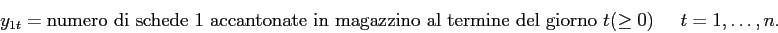 \begin{displaymath}
y_{1t }= \mbox{numero di schede 1 accantonate in magazzino al termine del giorno $t$}(\geq 0) \;\;\;\;\; t=1,\ldots,n.
\end{displaymath}